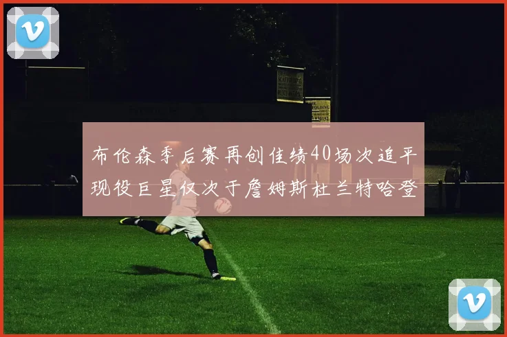 布伦森季后赛再创佳绩40场次追平现役巨星仅次于詹姆斯杜兰特哈登