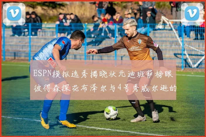 ESPN模拟选秀揭晓状元迪班萨榜眼彼得森探花布泽尔与4号秀威尔逊的精彩表现