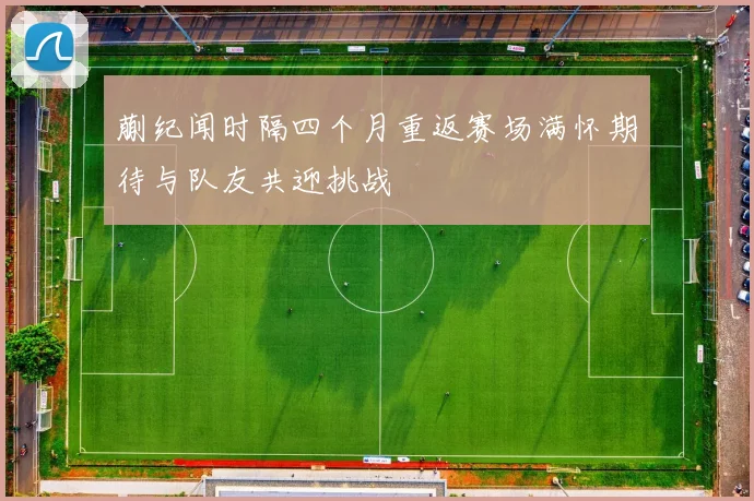 蒯纪闻时隔四个月重返赛场满怀期待与队友共迎挑战