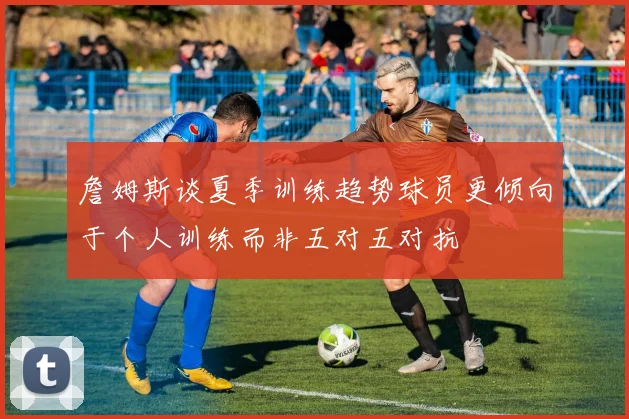 詹姆斯谈夏季训练趋势球员更倾向于个人训练而非五对五对抗