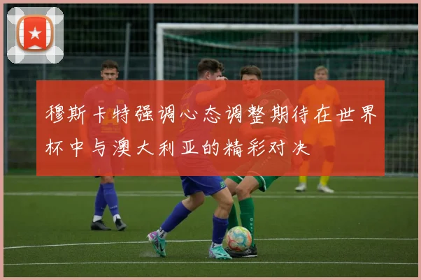穆斯卡特强调心态调整期待在世界杯中与澳大利亚的精彩对决