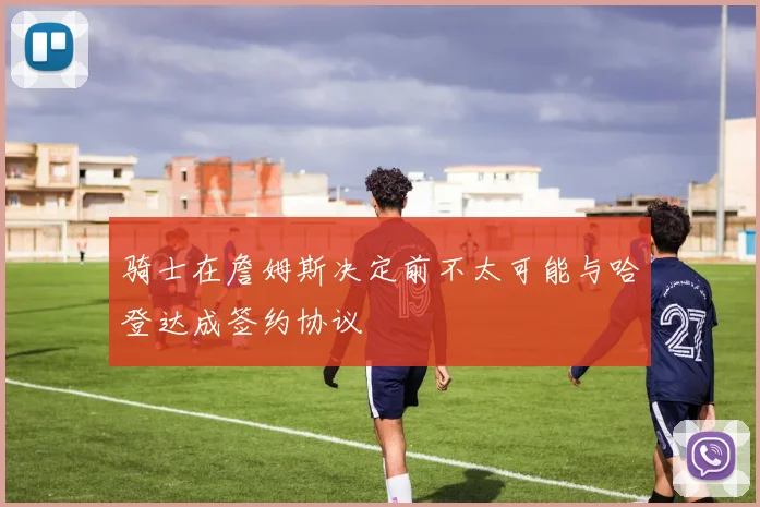 骑士在詹姆斯决定前不太可能与哈登达成签约协议