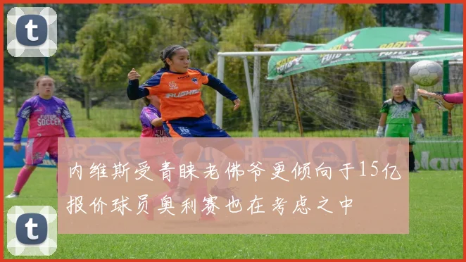 内维斯受青睐老佛爷更倾向于15亿报价球员奥利赛也在考虑之中