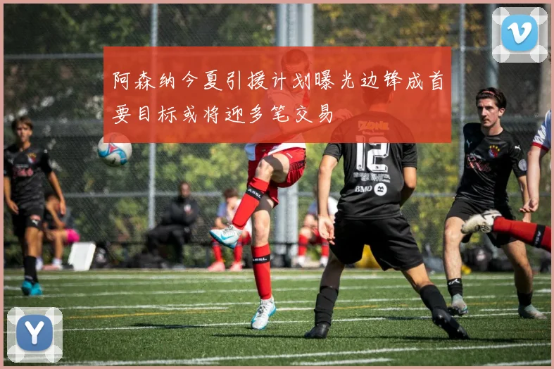 阿森纳今夏引援计划曝光边锋成首要目标或将迎多笔交易