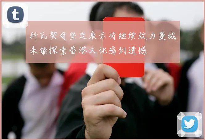 科瓦契奇坚定表示将继续效力曼城未能探索香港文化感到遗憾