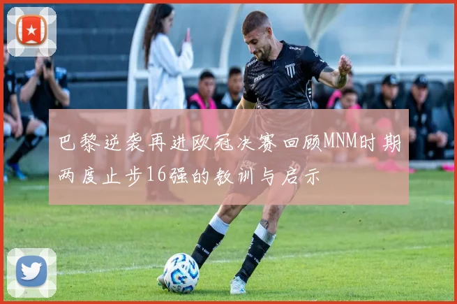 巴黎逆袭再进欧冠决赛回顾MNM时期两度止步16强的教训与启示