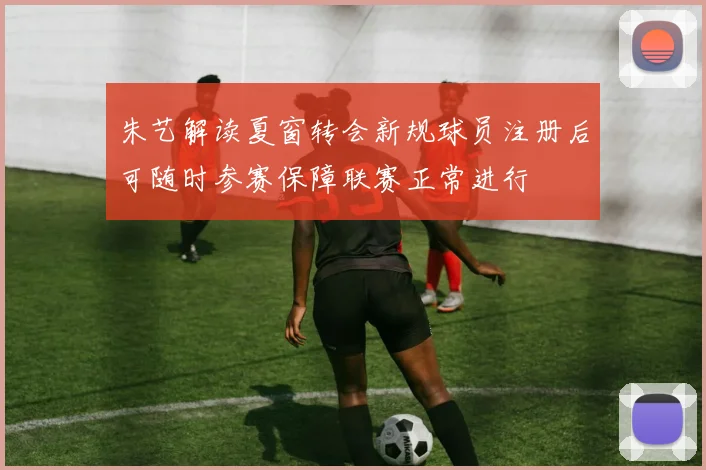 朱艺解读夏窗转会新规球员注册后可随时参赛保障联赛正常进行