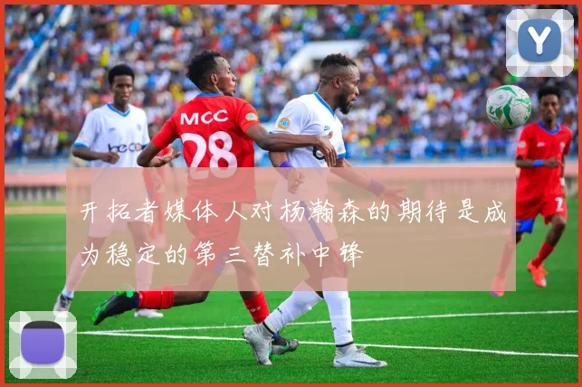 开拓者媒体人对杨瀚森的期待是成为稳定的第三替补中锋