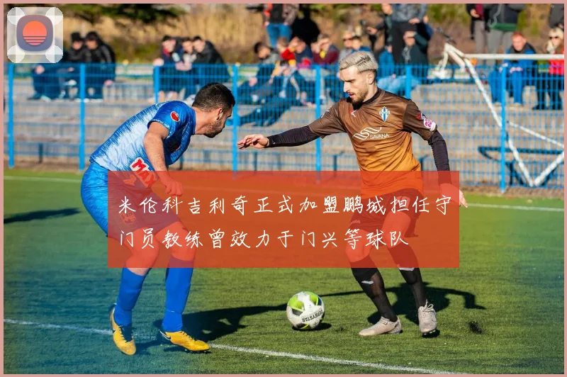 米伦科吉利奇正式加盟鹏城担任守门员教练曾效力于门兴等球队