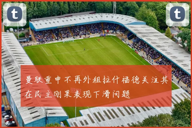 曼联重申不再外租拉什福德关注其在民主刚果表现下滑问题