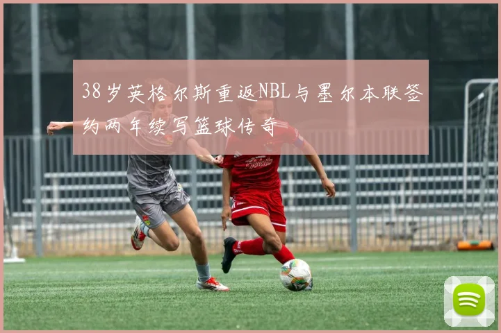 38岁英格尔斯重返NBL与墨尔本联签约两年续写篮球传奇