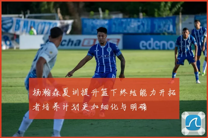 杨瀚森夏训提升篮下终结能力开拓者培养计划更加细化与明确