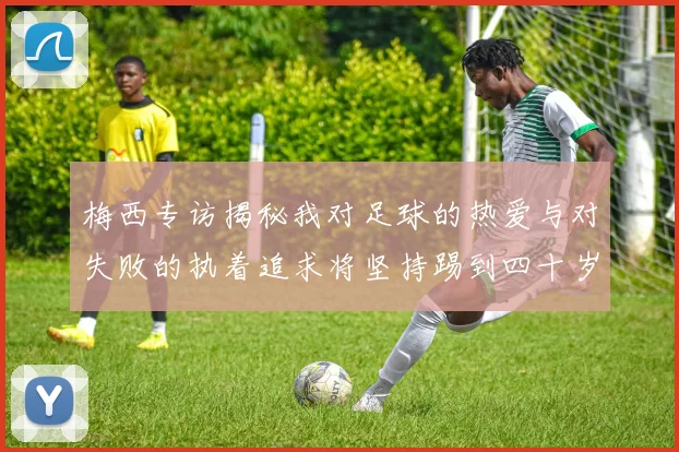 梅西专访揭秘我对足球的热爱与对失败的执着追求将坚持踢到四十岁