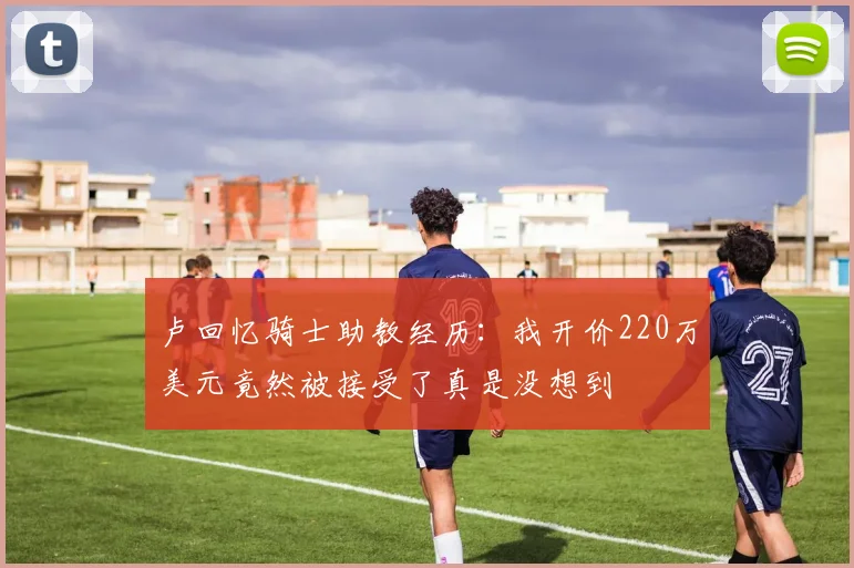 卢回忆骑士助教经历：我开价220万美元竟然被接受了真是没想到