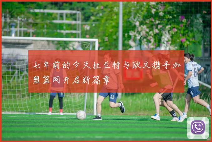 七年前的今天杜兰特与欧文携手加盟篮网开启新篇章