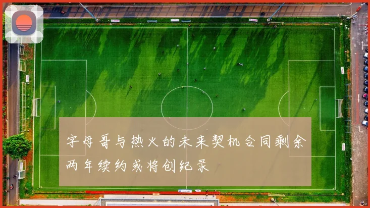 字母哥与热火的未来契机合同剩余两年续约或将创纪录
