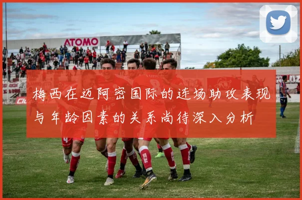 梅西在迈阿密国际的连场助攻表现与年龄因素的关系尚待深入分析