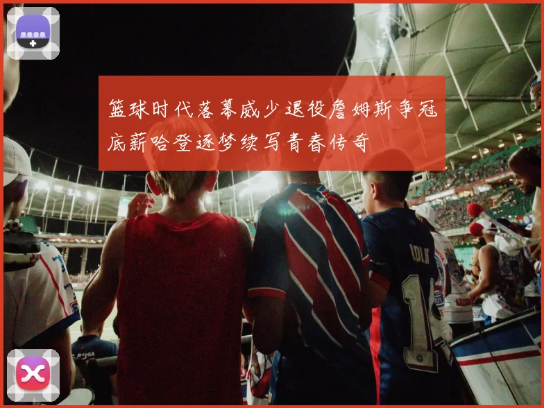 篮球时代落幕威少退役詹姆斯争冠底薪哈登逐梦续写青春传奇