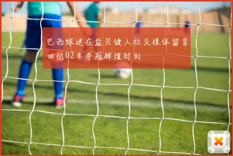 巴西球迷在盐贝健人社交媒体留言回忆02年夺冠辉煌时刻