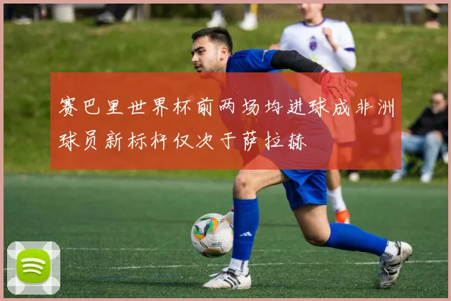 赛巴里世界杯前两场均进球成非洲球员新标杆仅次于萨拉赫