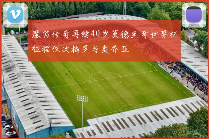 魔笛传奇再续40岁莫德里奇世界杯征程仅次梅罗与奥乔亚