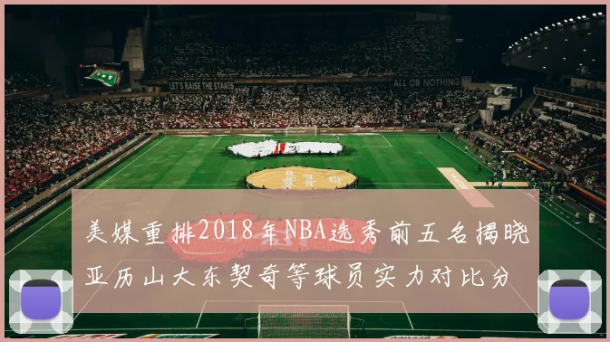 美媒重排2018年NBA选秀前五名揭晓亚历山大东契奇等球员实力对比分析