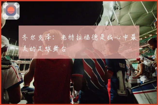 齐尔克泽：老特拉福德是我心中最美的足球舞台